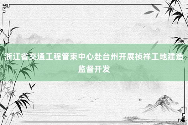 浙江省交通工程管束中心赴台州开展祯祥工地建造监督开发